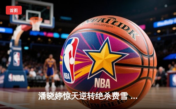 潘晓婷惊天逆转绝杀费雪 九球中国赛上演史诗级对决