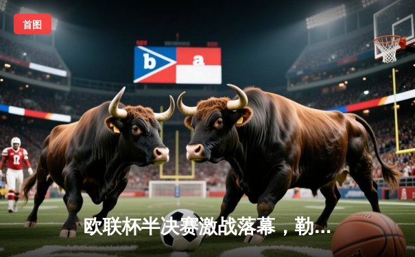 欧联杯半决赛激战落幕，勒沃库森绝地逆转延续不败神话