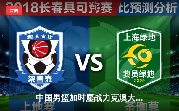 中国男篮加时鏖战力克澳大利亚 周琦制胜封盖点燃全场